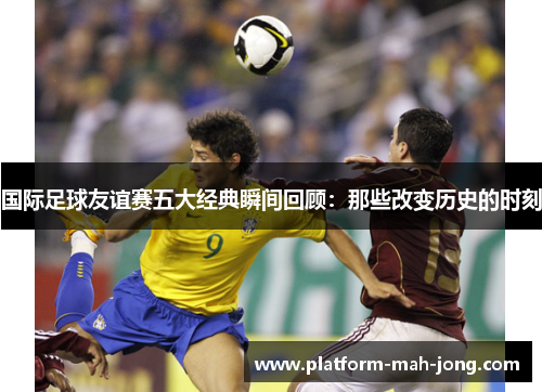 国际足球友谊赛五大经典瞬间回顾：那些改变历史的时刻