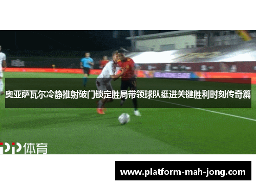 奥亚萨瓦尔冷静推射破门锁定胜局带领球队挺进关键胜利时刻传奇篇