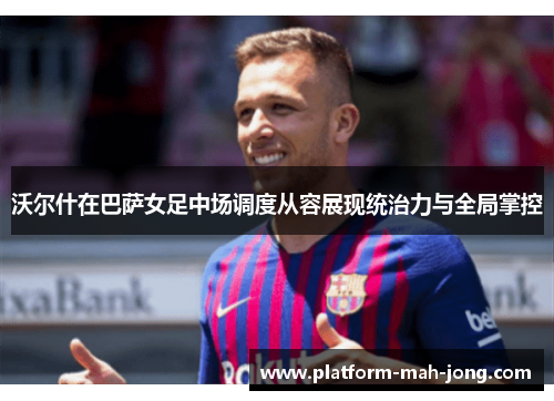 沃尔什在巴萨女足中场调度从容展现统治力与全局掌控