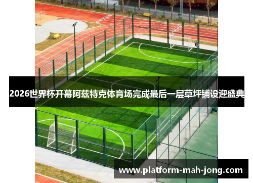 2026世界杯开幕阿兹特克体育场完成最后一层草坪铺设迎盛典
